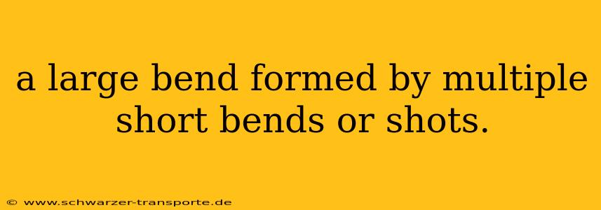 a large bend formed by multiple short bends or shots.