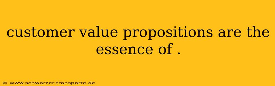 customer value propositions are the essence of .