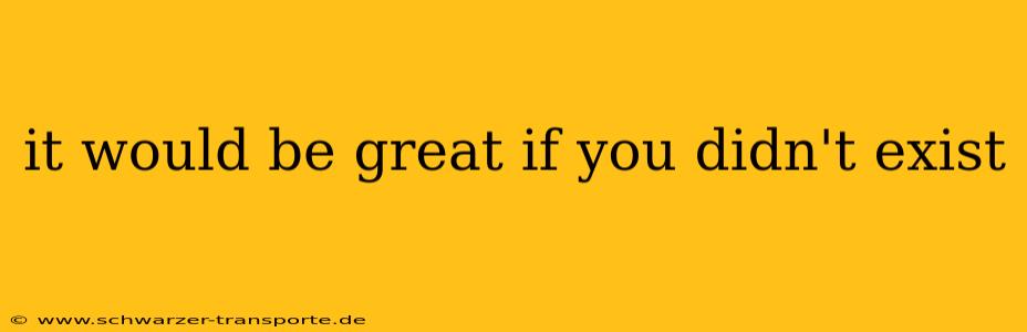 it would be great if you didn't exist