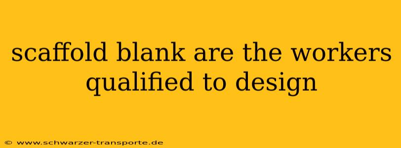 scaffold blank are the workers qualified to design