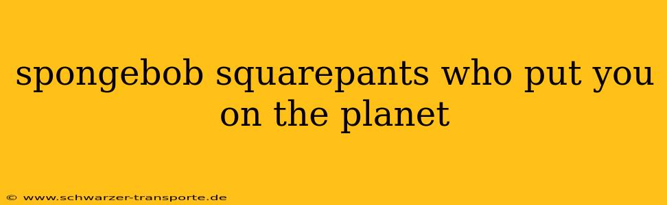 spongebob squarepants who put you on the planet