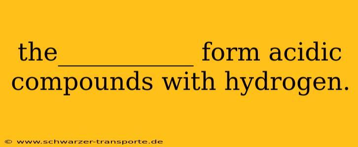 the___________ form acidic compounds with hydrogen.