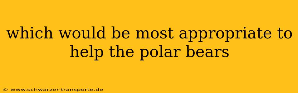 which would be most appropriate to help the polar bears